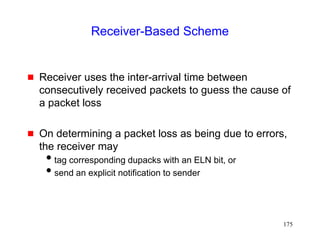 175
Receiver-Based Scheme
 Receiver uses the inter-arrival time between
consecutively received packets to guess the cause of
a packet loss
 On determining a packet loss as being due to errors,
the receiver may
tag corresponding dupacks with an ELN bit, or
send an explicit notification to sender
 