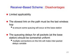 177
Receiver-Based Scheme : Disadvantages
 Limited applicability
 The slowest link on the path must be the last wireless
hop
to ensure some queuing will occur at the base station
 The queueing delays for all packets (at the base
station) should be somewhat uniform
multiple connections on the link will make inter-packet
delays variable
 