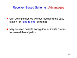 178
Receiver-Based Scheme : Advantages
 Can be implemented without modifying the base
station (an “end-to-end” scheme)
 May be used despite encryption, or if data & acks
traverse different paths
 