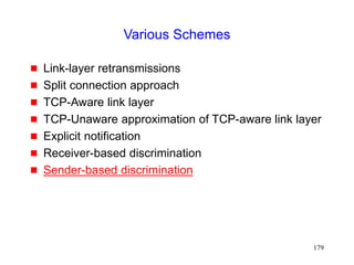 179
Various Schemes
 Link-layer retransmissions
 Split connection approach
 TCP-Aware link layer
 TCP-Unaware approximation of TCP-aware link layer
 Explicit notification
 Receiver-based discrimination
 Sender-based discrimination
 