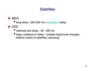 18
Satellites
 GEO
long delay - 250-300 ms propagation delay
 LEO
relatively low delay - 40 - 200 ms
large variations in delay - multiple hops/route changes,
relative motion of satellites, queueing
 