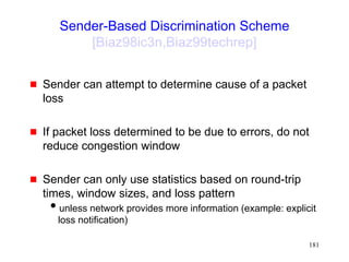 181
Sender-Based Discrimination Scheme
[Biaz98ic3n,Biaz99techrep]
 Sender can attempt to determine cause of a packet
loss
 If packet loss determined to be due to errors, do not
reduce congestion window
 Sender can only use statistics based on round-trip
times, window sizes, and loss pattern
unless network provides more information (example: explicit
loss notification)
 