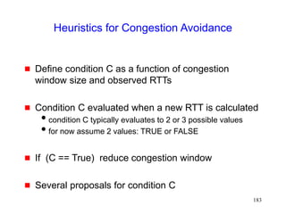 183
Heuristics for Congestion Avoidance
 Define condition C as a function of congestion
window size and observed RTTs
 Condition C evaluated when a new RTT is calculated
condition C typically evaluates to 2 or 3 possible values
for now assume 2 values: TRUE or FALSE
 If (C == True) reduce congestion window
 Several proposals for condition C
 