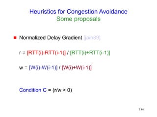 184
Heuristics for Congestion Avoidance
Some proposals
 Normalized Delay Gradient [jain89]
r = [RTT(i)-RTT(i-1)] / [RTT(i)+RTT(i-1)]
w = [W(i)-W(i-1)] / [W(i)+W(i-1)]
Condition C = (r/w > 0)
 
