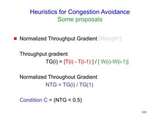 185
Heuristics for Congestion Avoidance
Some proposals
 Normalized Throughput Gradient [Wang91]
Throughput gradient
TG(i) = [T(i) - T(i-1) ] / [ W(i)-W(i-1)]
Normalized Throughout Gradient
NTG = TG(i) / TG(1)
Condition C = (NTG < 0.5)
 