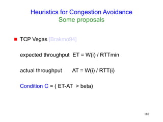 186
Heuristics for Congestion Avoidance
Some proposals
 TCP Vegas [Brakmo94]
expected throughput ET = W(i) / RTTmin
actual throughput AT = W(i) / RTT(i)
Condition C = ( ET-AT > beta)
 