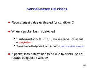 187
Sender-Based Heuristics
 Record latest value evaluated for condition C
 When a packet loss is detected
if last evaluation of C is TRUE, assume packet loss is due
to congestion
else assume that packet loss is due to transmission errors
 If packet loss determined to be due to errors, do not
reduce congestion window
 