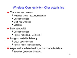 19
Wireless Connectivity - Characteristics
 Transmission errors
Wireless LANs - 802.11, Hyperlan
Cellular wireless
Multi-hop wireless
Satellites
 Low bandwidth
Cellular wireless
Packet radio (e.g., Metricom)
 Long or variable latency
GEO, LEO satellites
Packet radio - high variability
 Asymmetry in bandwidth, error characteristics
Satellites (example: DirectPC)
 