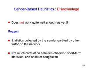 190
Sender-Based Heuristics : Disadvantage
 Does not work quite well enough as yet !!
Reason
 Statistics collected by the sender garbled by other
traffic on the network
 Not much correlation between observed short-term
statistics, and onset of congestion
 