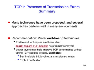 194
TCP in Presence of Transmission Errors
Summary
 Many techniques have been proposed, and several
approaches perform well in many environments
 Recommendation: Prefer end-to-end techniques
End-to-end techniques are those which
do not require TCP-Specific help from lower layers
Lower layers may help improve TCP performance without
taking TCP-specific actions. Examples:
• Semi-reliable link level retransmission schemes
• Explicit notification
 