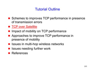 195
Tutorial Outline
 Schemes to improves TCP performance in presence
of transmission errors
 TCP over Satellite
 Impact of mobility on TCP performance
 Approaches to improve TCP performance in
presence of mobility
 Issues in multi-hop wireless networks
 Issues needing further work
 References
 