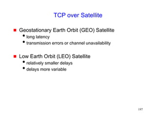 197
TCP over Satellite
 Geostationary Earth Orbit (GEO) Satellite
long latency
transmission errors or channel unavailability
 Low Earth Orbit (LEO) Satellite
relatively smaller delays
delays more variable
 