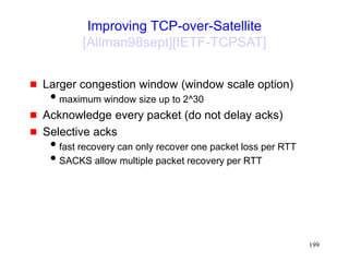 199
Improving TCP-over-Satellite
[Allman98sept][IETF-TCPSAT]
 Larger congestion window (window scale option)
maximum window size up to 2^30
 Acknowledge every packet (do not delay acks)
 Selective acks
fast recovery can only recover one packet loss per RTT
SACKS allow multiple packet recovery per RTT
 