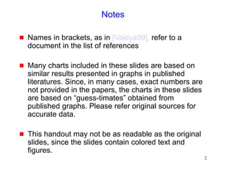 2
Notes
 Names in brackets, as in [Vaidya99], refer to a
document in the list of references
 Many charts included in these slides are based on
similar results presented in graphs in published
literatures. Since, in many cases, exact numbers are
not provided in the papers, the charts in these slides
are based on “guess-timates” obtained from
published graphs. Please refer original sources for
accurate data.
 This handout may not be as readable as the original
slides, since the slides contain colored text and
figures.
 