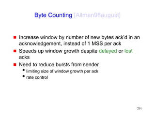 201
Byte Counting [Allman98august]
 Increase window by number of new bytes ack’d in an
acknowledgement, instead of 1 MSS per ack
 Speeds up window growth despite delayed or lost
acks
 Need to reduce bursts from sender
limiting size of window growth per ack
rate control
 