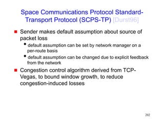 202
Space Communications Protocol Standard-
Transport Protocol (SCPS-TP) [Durst96]
 Sender makes default assumption about source of
packet loss
default assumption can be set by network manager on a
per-route basis
default assumption can be changed due to explicit feedback
from the network
 Congestion control algorithm derived from TCP-
Vegas, to bound window growth, to reduce
congestion-induced losses
 