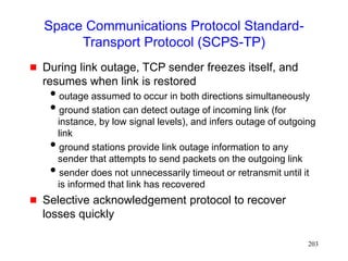 203
Space Communications Protocol Standard-
Transport Protocol (SCPS-TP)
 During link outage, TCP sender freezes itself, and
resumes when link is restored
outage assumed to occur in both directions simultaneously
ground station can detect outage of incoming link (for
instance, by low signal levels), and infers outage of outgoing
link
ground stations provide link outage information to any
sender that attempts to send packets on the outgoing link
sender does not unnecessarily timeout or retransmit until it
is informed that link has recovered
 Selective acknowledgement protocol to recover
losses quickly
 