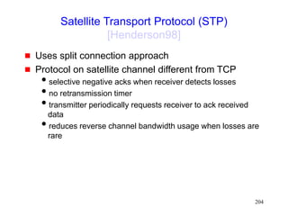 204
Satellite Transport Protocol (STP)
[Henderson98]
 Uses split connection approach
 Protocol on satellite channel different from TCP
selective negative acks when receiver detects losses
no retransmission timer
transmitter periodically requests receiver to ack received
data
reduces reverse channel bandwidth usage when losses are
rare
 