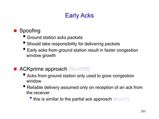 205
Early Acks
 Spoofing
Ground station acks packets
Should take responsibility for delivering packets
Early acks from ground station result in faster congestion
window growth
 ACKprime approach [Scott98]
Acks from ground station only used to grow congestion
window
Reliable delivery assumed only on reception of an ack from
the receiver
• this is similar to the partial ack approach [Biaz97]
 
