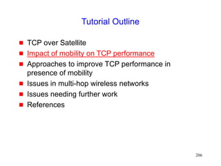 206
Tutorial Outline
 TCP over Satellite
 Impact of mobility on TCP performance
 Approaches to improve TCP performance in
presence of mobility
 Issues in multi-hop wireless networks
 Issues needing further work
 References
 