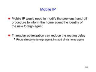 215
Mobile IP
 Mobile IP would need to modify the previous hand-off
procedure to inform the home agent the identity of
the new foreign agent
 Triangular optimization can reduce the routing delay
Route directly to foreign agent, instead of via home agent
 