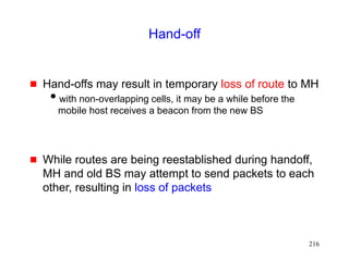 216
Hand-off
 Hand-offs may result in temporary loss of route to MH
with non-overlapping cells, it may be a while before the
mobile host receives a beacon from the new BS
 While routes are being reestablished during handoff,
MH and old BS may attempt to send packets to each
other, resulting in loss of packets
 