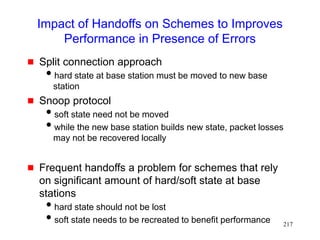 217
Impact of Handoffs on Schemes to Improves
Performance in Presence of Errors
 Split connection approach
hard state at base station must be moved to new base
station
 Snoop protocol
soft state need not be moved
while the new base station builds new state, packet losses
may not be recovered locally
 Frequent handoffs a problem for schemes that rely
on significant amount of hard/soft state at base
stations
hard state should not be lost
soft state needs to be recreated to benefit performance
 