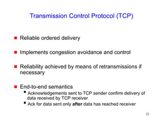 22
Transmission Control Protocol (TCP)
 Reliable ordered delivery
 Implements congestion avoidance and control
 Reliability achieved by means of retransmissions if
necessary
 End-to-end semantics
Acknowledgements sent to TCP sender confirm delivery of
data received by TCP receiver
Ack for data sent only after data has reached receiver
 