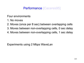 223
Performance [Caceres95]
Four environments
1. No moves
2. Moves (once per 8 sec) between overlapping cells
3. Moves between non-overlapping cells, 0 sec delay
4. Moves between non-overlapping cells, 1 sec delay
Experiments using 2 Mbps WaveLan
 