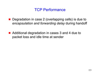 225
TCP Performance
 Degradation in case 2 (overlapping cells) is due to
encapsulation and forwarding delay during handoff
 Additional degradation in cases 3 and 4 due to
packet loss and idle time at sender
 