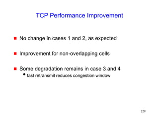 229
TCP Performance Improvement
 No change in cases 1 and 2, as expected
 Improvement for non-overlapping cells
 Some degradation remains in case 3 and 4
fast retransmit reduces congestion window
 