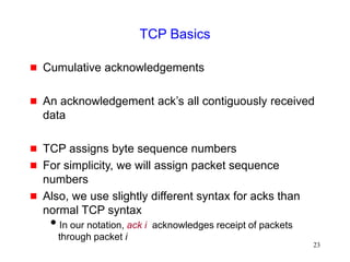 23
TCP Basics
 Cumulative acknowledgements
 An acknowledgement ack’s all contiguously received
data
 TCP assigns byte sequence numbers
 For simplicity, we will assign packet sequence
numbers
 Also, we use slightly different syntax for acks than
normal TCP syntax
In our notation, ack i acknowledges receipt of packets
through packet i
 