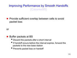 230
Improving Performance by Smooth Handoffs
[Caceres95]
 Provide sufficient overlap between cells to avoid
packet loss
or
 Buffer packets at BS
Discard the packets after a short interval
If handoff occurs before the interval expires, forward the
packets to the new base station
Prevents packet loss on handoff
 