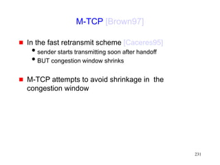 231
M-TCP [Brown97]
 In the fast retransmit scheme [Caceres95]
sender starts transmitting soon after handoff
BUT congestion window shrinks
 M-TCP attempts to avoid shrinkage in the
congestion window
 