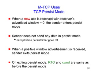 232
M-TCP Uses
TCP Persist Mode
 When a new ack is received with receiver’s
advertised window = 0, the sender enters persist
mode
 Sender does not send any data in persist mode
except when persist timer goes off
 When a positive window advertisement is received,
sender exits persist mode
 On exiting persist mode, RTO and cwnd are same as
before the persist mode
 