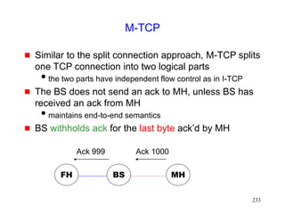 233
M-TCP
 Similar to the split connection approach, M-TCP splits
one TCP connection into two logical parts
the two parts have independent flow control as in I-TCP
 The BS does not send an ack to MH, unless BS has
received an ack from MH
maintains end-to-end semantics
 BS withholds ack for the last byte ack’d by MH
FH MH
BS
Ack 1000
Ack 999
 