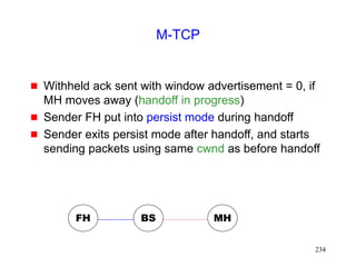 234
M-TCP
 Withheld ack sent with window advertisement = 0, if
MH moves away (handoff in progress)
 Sender FH put into persist mode during handoff
 Sender exits persist mode after handoff, and starts
sending packets using same cwnd as before handoff
FH MH
BS
 