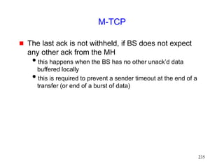 235
M-TCP
 The last ack is not withheld, if BS does not expect
any other ack from the MH
this happens when the BS has no other unack’d data
buffered locally
this is required to prevent a sender timeout at the end of a
transfer (or end of a burst of data)
 