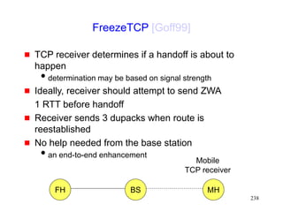 238
FreezeTCP [Goff99]
 TCP receiver determines if a handoff is about to
happen
determination may be based on signal strength
 Ideally, receiver should attempt to send ZWA
1 RTT before handoff
 Receiver sends 3 dupacks when route is
reestablished
 No help needed from the base station
an end-to-end enhancement
FH MH
BS
Mobile
TCP receiver
 