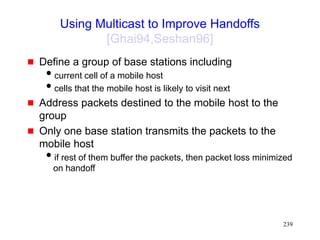 239
Using Multicast to Improve Handoffs
[Ghai94,Seshan96]
 Define a group of base stations including
current cell of a mobile host
cells that the mobile host is likely to visit next
 Address packets destined to the mobile host to the
group
 Only one base station transmits the packets to the
mobile host
if rest of them buffer the packets, then packet loss minimized
on handoff
 