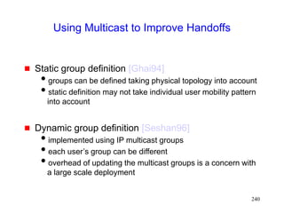 240
Using Multicast to Improve Handoffs
 Static group definition [Ghai94]
groups can be defined taking physical topology into account
static definition may not take individual user mobility pattern
into account
 Dynamic group definition [Seshan96]
implemented using IP multicast groups
each user’s group can be different
overhead of updating the multicast groups is a concern with
a large scale deployment
 