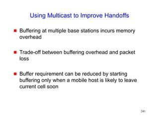 241
Using Multicast to Improve Handoffs
 Buffering at multiple base stations incurs memory
overhead
 Trade-off between buffering overhead and packet
loss
 Buffer requirement can be reduced by starting
buffering only when a mobile host is likely to leave
current cell soon
 