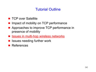 242
Tutorial Outline
 TCP over Satellite
 Impact of mobility on TCP performance
 Approaches to improve TCP performance in
presence of mobility
 Issues in multi-hop wireless networks
 Issues needing further work
 References
 