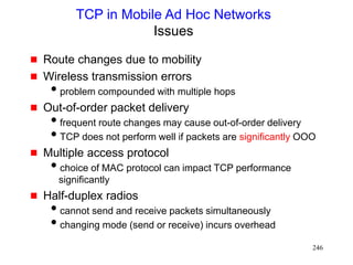 246
TCP in Mobile Ad Hoc Networks
Issues
 Route changes due to mobility
 Wireless transmission errors
problem compounded with multiple hops
 Out-of-order packet delivery
frequent route changes may cause out-of-order delivery
TCP does not perform well if packets are significantly OOO
 Multiple access protocol
choice of MAC protocol can impact TCP performance
significantly
 Half-duplex radios
cannot send and receive packets simultaneously
changing mode (send or receive) incurs overhead
 