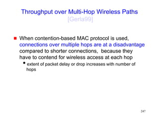 247
Throughput over Multi-Hop Wireless Paths
[Gerla99]
 When contention-based MAC protocol is used,
connections over multiple hops are at a disadvantage
compared to shorter connections, because they
have to contend for wireless access at each hop
extent of packet delay or drop increases with number of
hops
 