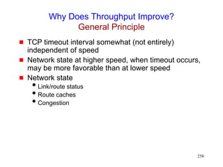 258
Why Does Throughput Improve?
General Principle
 TCP timeout interval somewhat (not entirely)
independent of speed
 Network state at higher speed, when timeout occurs,
may be more favorable than at lower speed
 Network state
Link/route status
Route caches
Congestion
 
