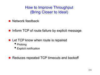 259
How to Improve Throughput
(Bring Closer to Ideal)
 Network feedback
 Inform TCP of route failure by explicit message
 Let TCP know when route is repaired
Probing
Explicit notification
 Reduces repeated TCP timeouts and backoff
 