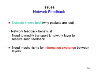 263
Issues
Network Feedback
 Network knows best (why packets are lost)
+ Network feedback beneficial
- Need to modify transport & network layer to
receive/send feedback
 Need mechanisms for information exchange between
layers
 