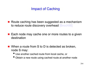 264
Impact of Caching
 Route caching has been suggested as a mechanism
to reduce route discovery overhead [Broch98]
 Each node may cache one or more routes to a given
destination
 When a route from S to D is detected as broken,
node S may:
Use another cached route from local cache, or
Obtain a new route using cached route at another node
 
