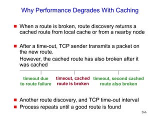 266
Why Performance Degrades With Caching
 When a route is broken, route discovery returns a
cached route from local cache or from a nearby node
 After a time-out, TCP sender transmits a packet on
the new route.
However, the cached route has also broken after it
was cached
 Another route discovery, and TCP time-out interval
 Process repeats until a good route is found
timeout due
to route failure
timeout, cached
route is broken
timeout, second cached
route also broken
 